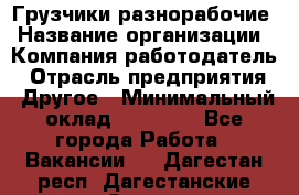 Грузчики-разнорабочие › Название организации ­ Компания-работодатель › Отрасль предприятия ­ Другое › Минимальный оклад ­ 15 000 - Все города Работа » Вакансии   . Дагестан респ.,Дагестанские Огни г.